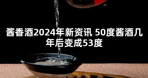 酱香酒2024年新资讯 50度酱酒几年后变成53度